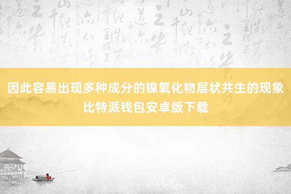 因此容易出现多种成分的镍氧化物层状共生的现象比特派钱包安卓版下载