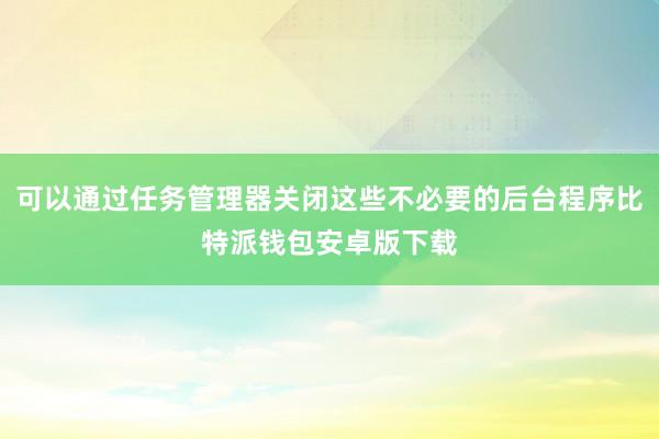 可以通过任务管理器关闭这些不必要的后台程序比特派钱包安卓版下载