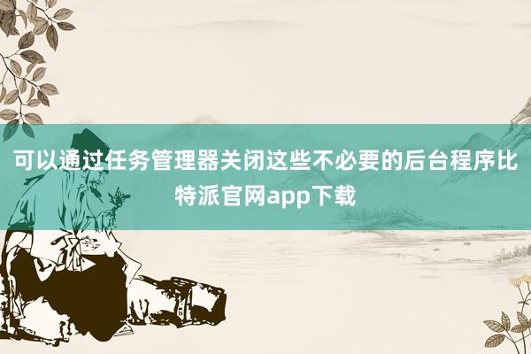 可以通过任务管理器关闭这些不必要的后台程序比特派官网app下载