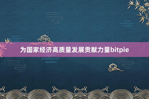 为国家经济高质量发展贡献力量bitpie