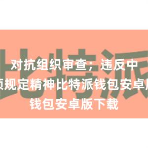 对抗组织审查；违反中央八项规定精神比特派钱包安卓版下载